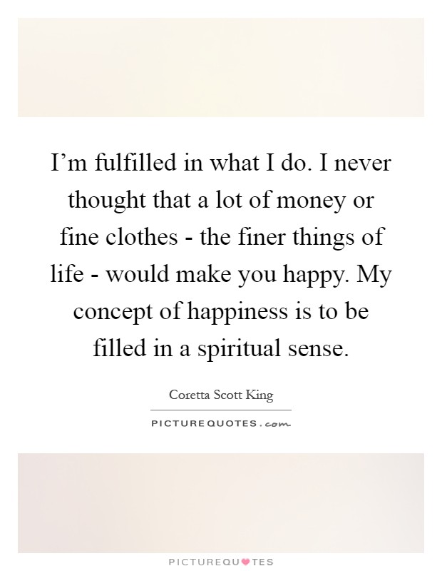 I'm fulfilled in what I do. I never thought that a lot of money or fine clothes - the finer things of life - would make you happy. My concept of happiness is to be filled in a spiritual sense Picture Quote #1