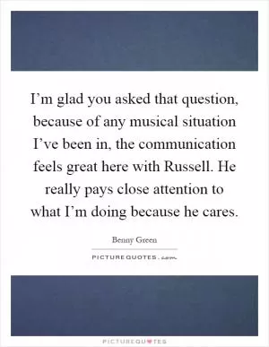 I’m glad you asked that question, because of any musical situation I’ve been in, the communication feels great here with Russell. He really pays close attention to what I’m doing because he cares Picture Quote #1
