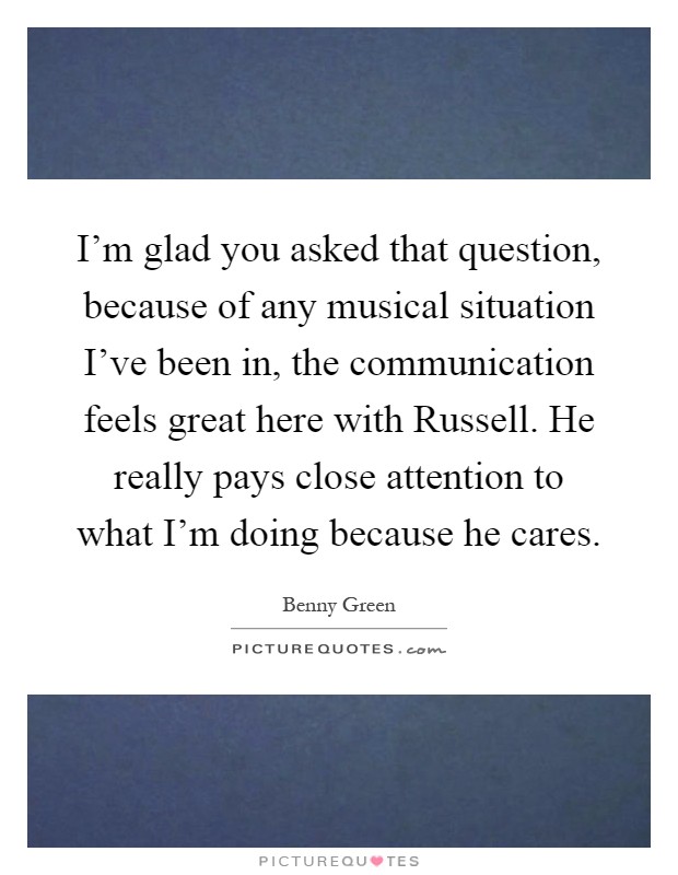I'm glad you asked that question, because of any musical situation I've been in, the communication feels great here with Russell. He really pays close attention to what I'm doing because he cares Picture Quote #1