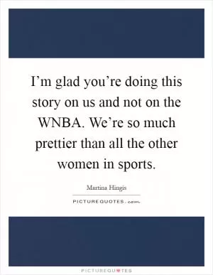I’m glad you’re doing this story on us and not on the WNBA. We’re so much prettier than all the other women in sports Picture Quote #1