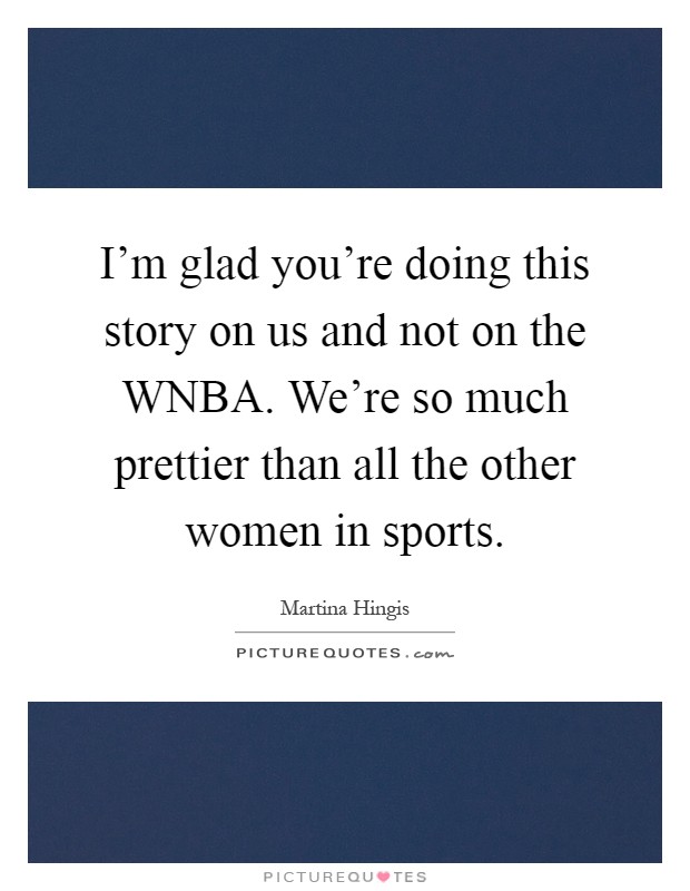 I'm glad you're doing this story on us and not on the WNBA. We're so much prettier than all the other women in sports Picture Quote #1