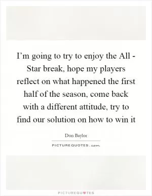 I’m going to try to enjoy the All - Star break, hope my players reflect on what happened the first half of the season, come back with a different attitude, try to find our solution on how to win it Picture Quote #1