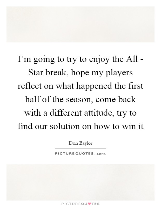I'm going to try to enjoy the All - Star break, hope my players reflect on what happened the first half of the season, come back with a different attitude, try to find our solution on how to win it Picture Quote #1