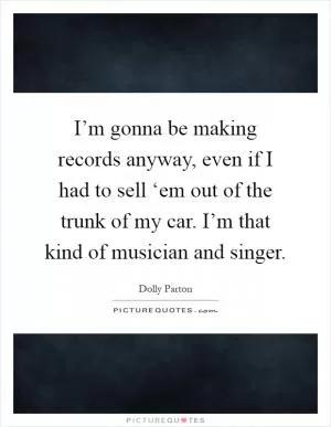 I’m gonna be making records anyway, even if I had to sell ‘em out of the trunk of my car. I’m that kind of musician and singer Picture Quote #1