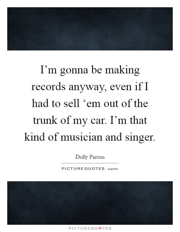 I'm gonna be making records anyway, even if I had to sell ‘em out of the trunk of my car. I'm that kind of musician and singer Picture Quote #1