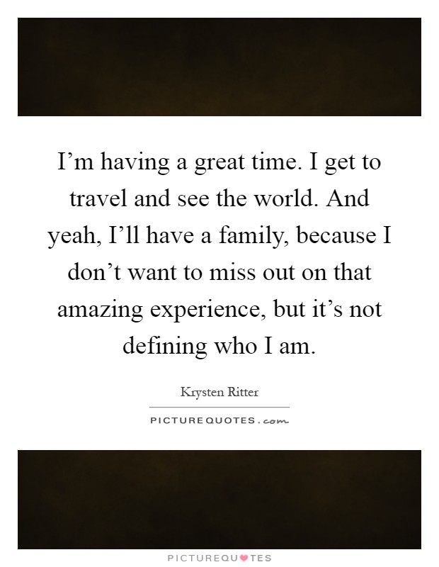 I'm having a great time. I get to travel and see the world. And yeah, I'll have a family, because I don't want to miss out on that amazing experience, but it's not defining who I am Picture Quote #1
