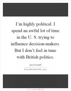 I’m highly political. I spend an awful lot of time in the U. S. trying to influence decision-makers. But I don’t feel in tune with British politics Picture Quote #1