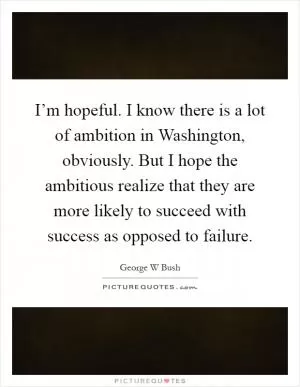 I’m hopeful. I know there is a lot of ambition in Washington, obviously. But I hope the ambitious realize that they are more likely to succeed with success as opposed to failure Picture Quote #1