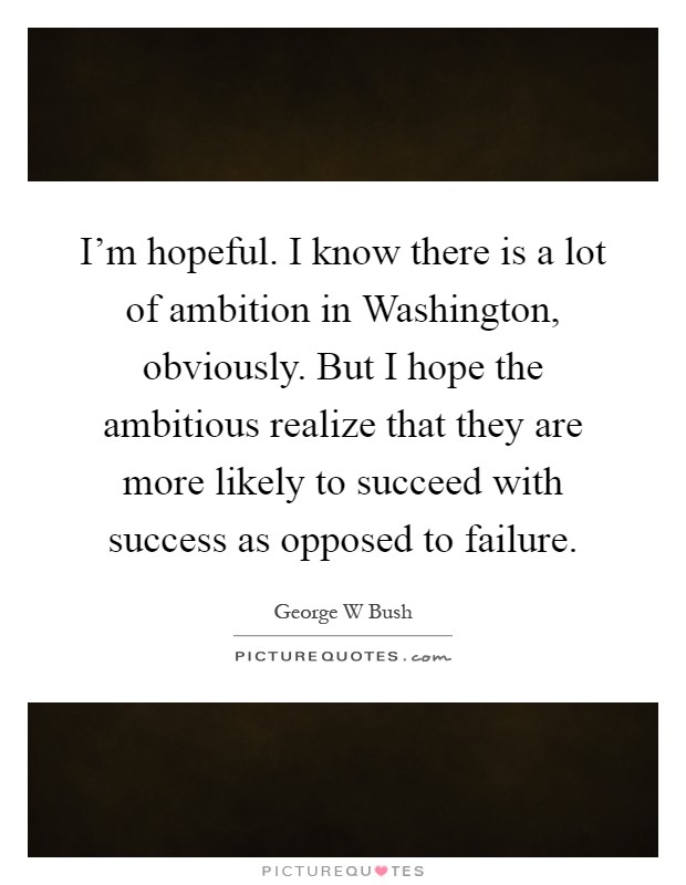 I'm hopeful. I know there is a lot of ambition in Washington, obviously. But I hope the ambitious realize that they are more likely to succeed with success as opposed to failure Picture Quote #1