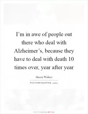I’m in awe of people out there who deal with Alzheimer’s, because they have to deal with death 10 times over, year after year Picture Quote #1