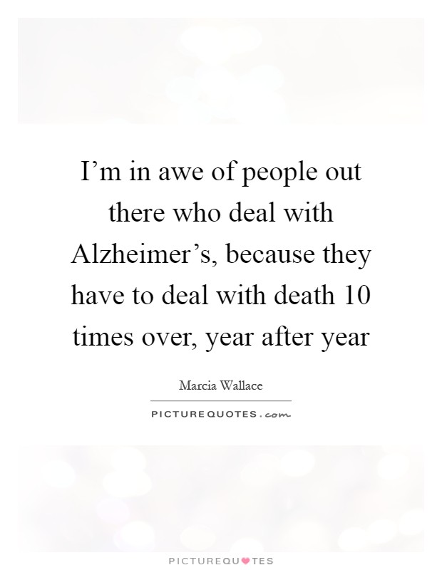 I'm in awe of people out there who deal with Alzheimer's, because they have to deal with death 10 times over, year after year Picture Quote #1