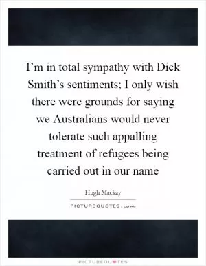 I’m in total sympathy with Dick Smith’s sentiments; I only wish there were grounds for saying we Australians would never tolerate such appalling treatment of refugees being carried out in our name Picture Quote #1