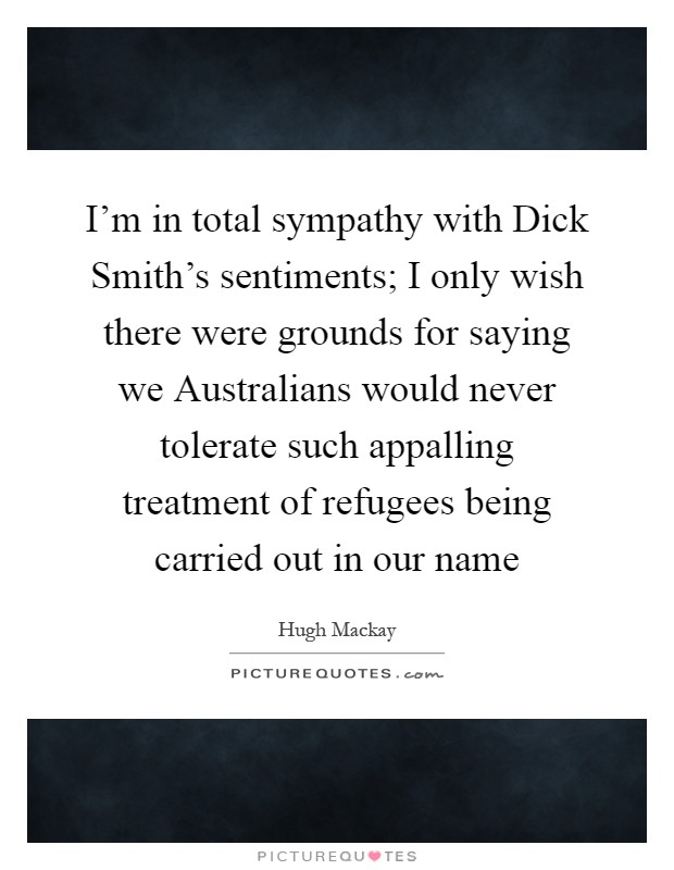 I'm in total sympathy with Dick Smith's sentiments; I only wish there were grounds for saying we Australians would never tolerate such appalling treatment of refugees being carried out in our name Picture Quote #1