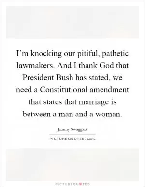 I’m knocking our pitiful, pathetic lawmakers. And I thank God that President Bush has stated, we need a Constitutional amendment that states that marriage is between a man and a woman Picture Quote #1