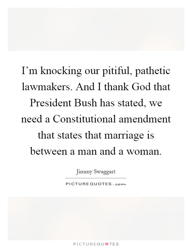 I'm knocking our pitiful, pathetic lawmakers. And I thank God that President Bush has stated, we need a Constitutional amendment that states that marriage is between a man and a woman Picture Quote #1