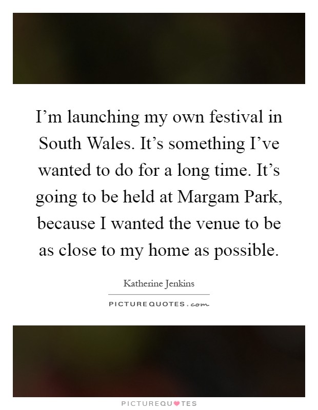 I'm launching my own festival in South Wales. It's something I've wanted to do for a long time. It's going to be held at Margam Park, because I wanted the venue to be as close to my home as possible Picture Quote #1