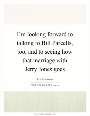I’m looking forward to talking to Bill Parcells, too, and to seeing how that marriage with Jerry Jones goes Picture Quote #1