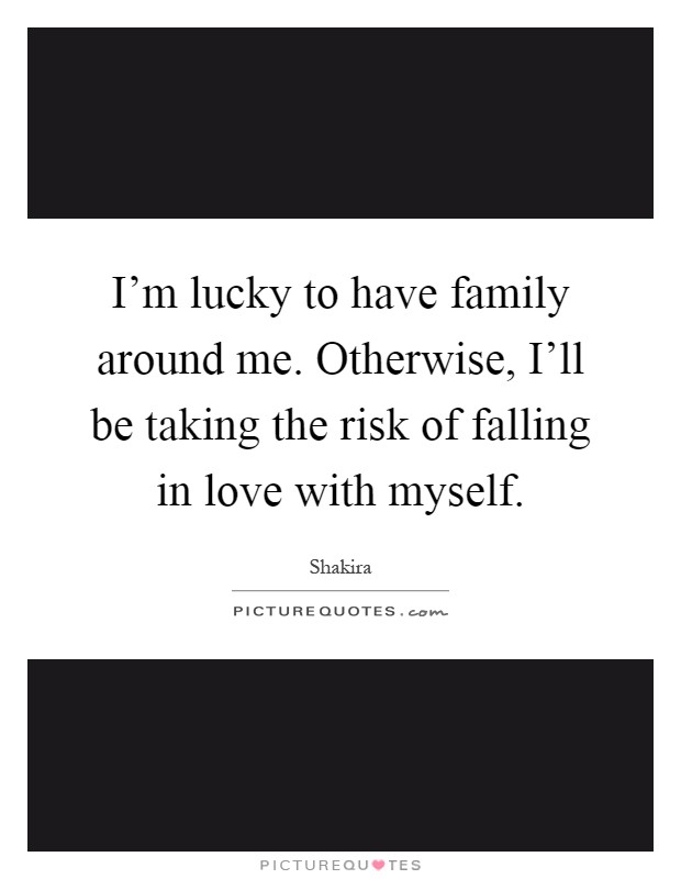 I'm lucky to have family around me. Otherwise, I'll be taking the risk of falling in love with myself Picture Quote #1