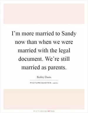 I’m more married to Sandy now than when we were married with the legal document. We’re still married as parents Picture Quote #1