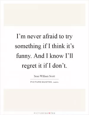 I’m never afraid to try something if I think it’s funny. And I know I’ll regret it if I don’t Picture Quote #1