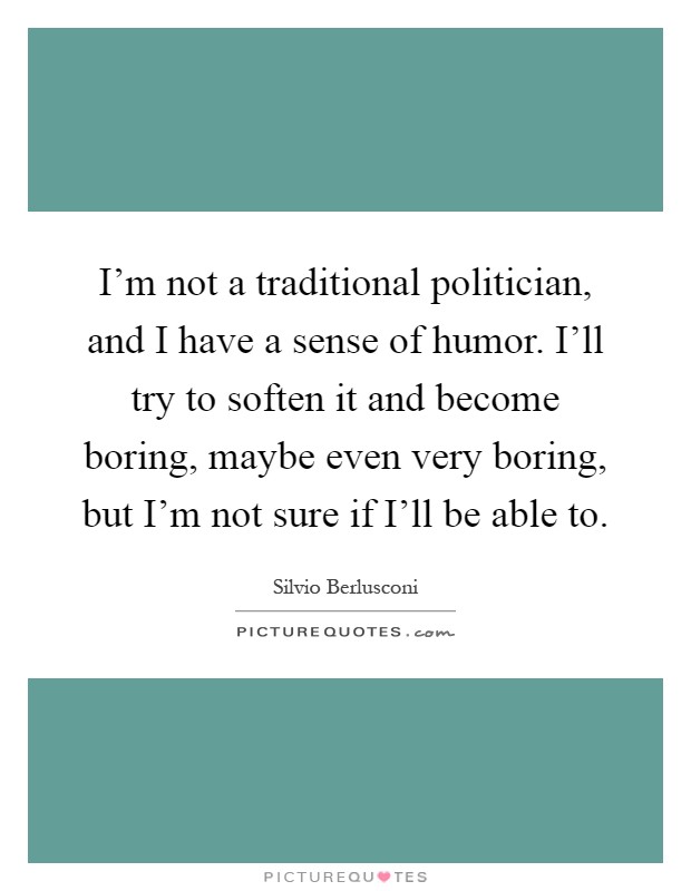 I'm not a traditional politician, and I have a sense of humor. I'll try to soften it and become boring, maybe even very boring, but I'm not sure if I'll be able to Picture Quote #1