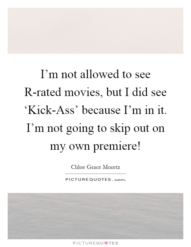 I'm not allowed to see R-rated movies, but I did see ‘Kick-Ass' because I'm in it. I'm not going to skip out on my own premiere! Picture Quote #1