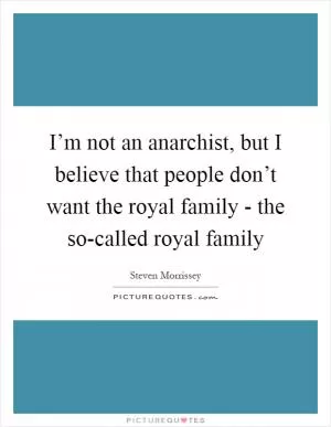 I’m not an anarchist, but I believe that people don’t want the royal family - the so-called royal family Picture Quote #1