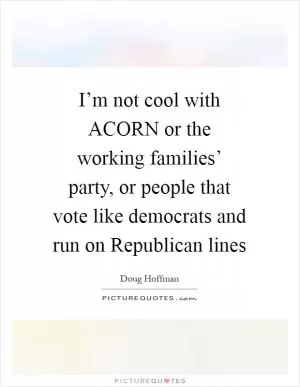 I’m not cool with ACORN or the working families’ party, or people that vote like democrats and run on Republican lines Picture Quote #1