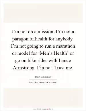 I’m not on a mission. I’m not a paragon of health for anybody. I’m not going to run a marathon or model for ‘Men’s Health’ or go on bike rides with Lance Armstrong. I’m not. Trust me Picture Quote #1