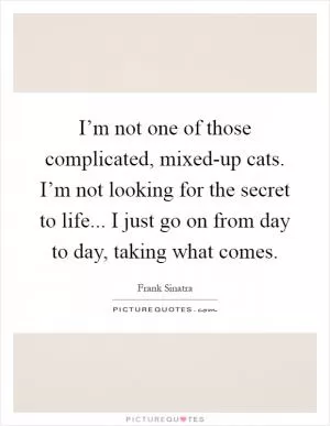 I’m not one of those complicated, mixed-up cats. I’m not looking for the secret to life... I just go on from day to day, taking what comes Picture Quote #1