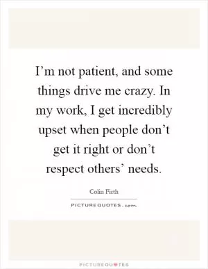 I’m not patient, and some things drive me crazy. In my work, I get incredibly upset when people don’t get it right or don’t respect others’ needs Picture Quote #1