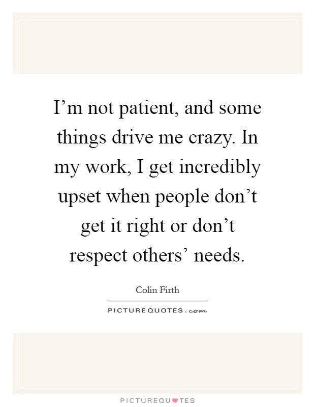 I'm not patient, and some things drive me crazy. In my work, I get incredibly upset when people don't get it right or don't respect others' needs Picture Quote #1