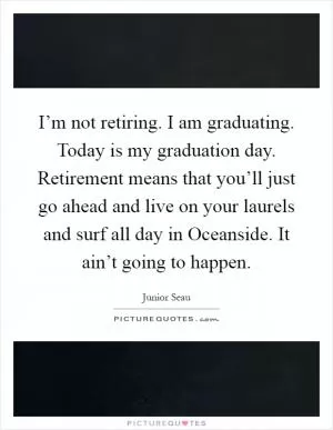 I’m not retiring. I am graduating. Today is my graduation day. Retirement means that you’ll just go ahead and live on your laurels and surf all day in Oceanside. It ain’t going to happen Picture Quote #1