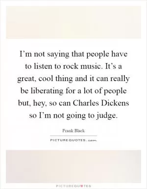 I’m not saying that people have to listen to rock music. It’s a great, cool thing and it can really be liberating for a lot of people but, hey, so can Charles Dickens so I’m not going to judge Picture Quote #1