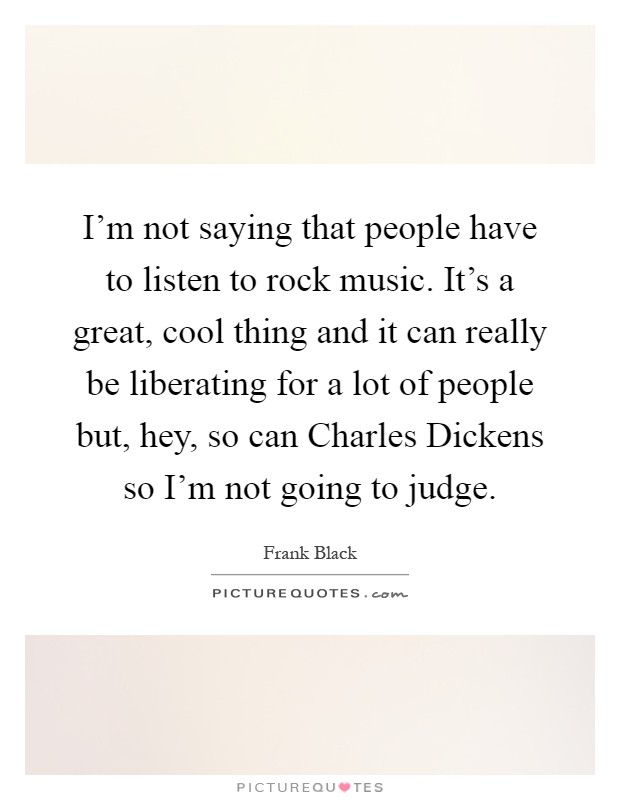 I'm not saying that people have to listen to rock music. It's a great, cool thing and it can really be liberating for a lot of people but, hey, so can Charles Dickens so I'm not going to judge Picture Quote #1