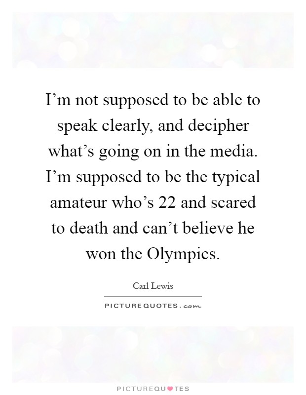 I'm not supposed to be able to speak clearly, and decipher what's going on in the media. I'm supposed to be the typical amateur who's 22 and scared to death and can't believe he won the Olympics Picture Quote #1