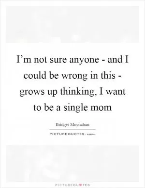 I’m not sure anyone - and I could be wrong in this - grows up thinking, I want to be a single mom Picture Quote #1