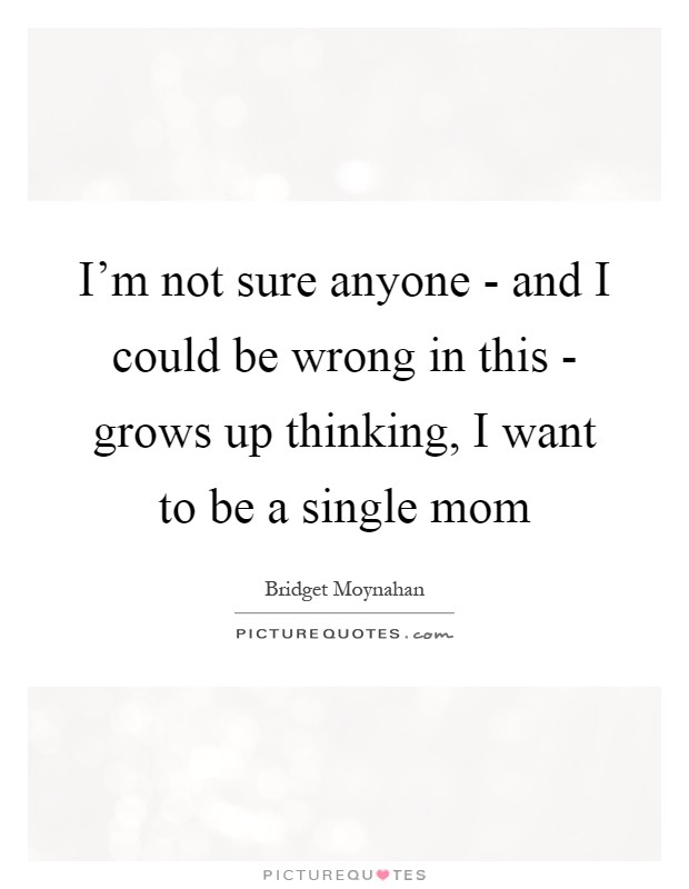 I'm not sure anyone - and I could be wrong in this - grows up thinking, I want to be a single mom Picture Quote #1