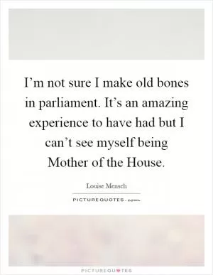 I’m not sure I make old bones in parliament. It’s an amazing experience to have had but I can’t see myself being Mother of the House Picture Quote #1