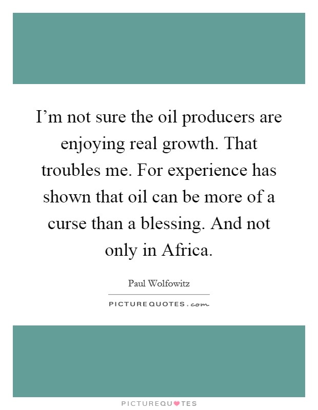 I'm not sure the oil producers are enjoying real growth. That troubles me. For experience has shown that oil can be more of a curse than a blessing. And not only in Africa Picture Quote #1