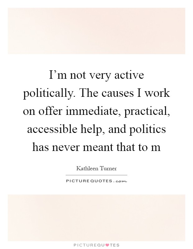 I'm not very active politically. The causes I work on offer immediate, practical, accessible help, and politics has never meant that to m Picture Quote #1