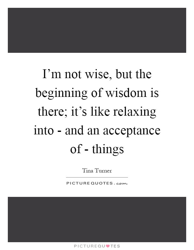 I'm not wise, but the beginning of wisdom is there; it's like relaxing into - and an acceptance of - things Picture Quote #1