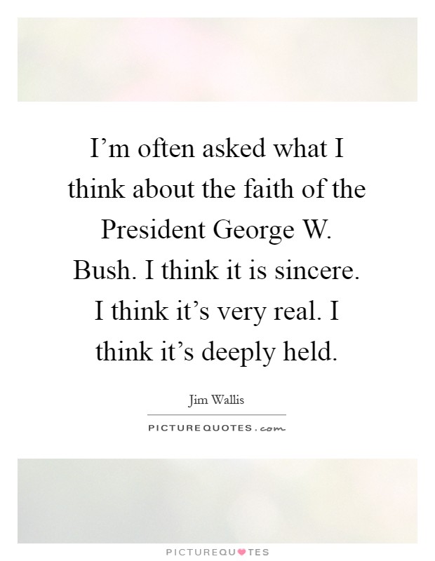 I'm often asked what I think about the faith of the President George W. Bush. I think it is sincere. I think it's very real. I think it's deeply held Picture Quote #1