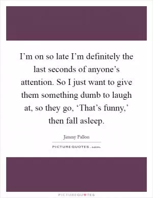 I’m on so late I’m definitely the last seconds of anyone’s attention. So I just want to give them something dumb to laugh at, so they go, ‘That’s funny,’ then fall asleep Picture Quote #1