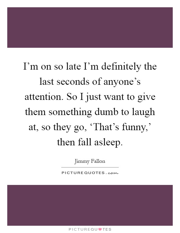 I'm on so late I'm definitely the last seconds of anyone's attention. So I just want to give them something dumb to laugh at, so they go, ‘That's funny,' then fall asleep Picture Quote #1