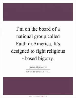 I’m on the board of a national group called Faith in America. It’s designed to fight religious - based bigotry Picture Quote #1