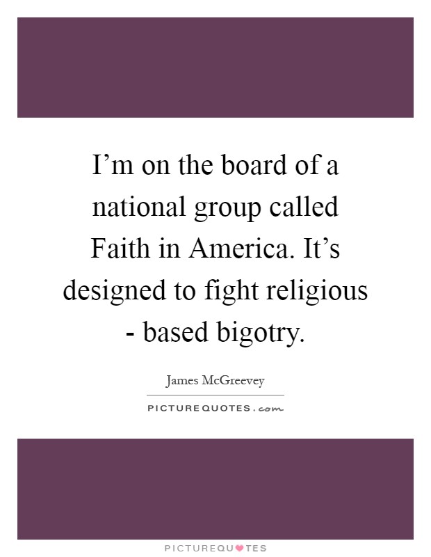 I'm on the board of a national group called Faith in America. It's designed to fight religious - based bigotry Picture Quote #1