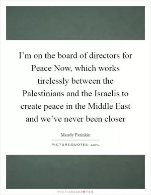 I’m on the board of directors for Peace Now, which works tirelessly between the Palestinians and the Israelis to create peace in the Middle East and we’ve never been closer Picture Quote #1