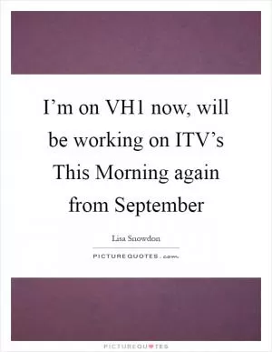 I’m on VH1 now, will be working on ITV’s This Morning again from September Picture Quote #1