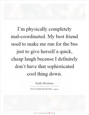 I’m physically completely mal-coordinated. My best friend used to make me run for the bus just to give herself a quick, cheap laugh because I definitely don’t have that sophisticated cool thing down Picture Quote #1